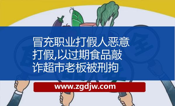 冒充職業(yè)打假人惡意打假,以過期食品敲詐超市老板被刑拘 