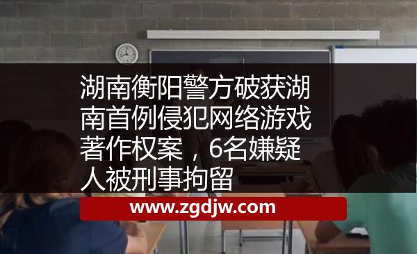 湖南衡陽警方破獲湖南首例侵犯網(wǎng)絡(luò)游戲著作權(quán)案，6名嫌疑人被刑事拘留 