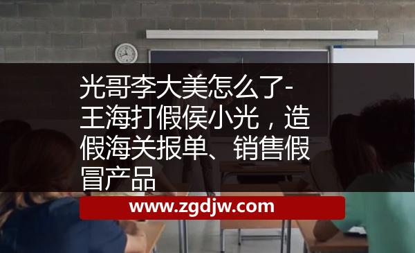 光哥李大美怎么了-王海打假侯小光，造假海關(guān)報單、銷售假冒產(chǎn)品 